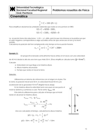 Universidad Tecnológica
Nacional Facultad Regional
Gral. Pacheco
Problemas resueltos de Física
Cinemática
13
)t-25(330t1
2
1
T
2
T ⋅=⋅⋅
Para simplificar obviamos las unidades sabiendo que todas se encuentran en MKS
08250330tt5,0
330t-8250t5,0
T
2
T
T
2
T
=−+⋅
=⋅
La ecuación tiene dos soluciones: t=24 s y t=-684s, pero la que nos interesa es la positiva ya que
el valor negativo correspondería a algo sucedido antes de que arrancara el tren y no tiene
sentido.
Calculamos la posición del tren remplazando este tiempo en la ecuación horaria:
m288241
2
1
ta
2
1
x 22
TTf =⋅⋅=⋅⋅=
Ejemplo 11:
Un proyectil es lanzado verticalmente hacia arriba en el vacío con una velocidad
de 40 m/s desde lo alto de una torre que mide 50 m. (Para simplificar cálculos tome
2
m/s10=g
r
).
Calcular:
a- Velocidad con que llega a la máxima altura.
b- Altura máxima alcanzada.
c- Tiempo que tarda en tocar la tierra.
Solución:
Utilizaremos un sistema de referencias con el origen en el piso. Por
lo tanto, la posición inicial será 50 m, la velocidad inicial 40 m/s y la
aceleración de la gravedad 10 m/s2 dirigida hacia abajo.
En la máxima altura la velocidad será cero pues en ese punto el
móvil se detiene y comienza a caer. Por lo tanto: vhmax = 0
Este dato lo utilizaremos para calcular el tiempo que el móvil
tarda en alcanzar la máxima altura.
s4=
s
m
10-
s
m
40-0
=
g-
v
=t
t.g-v=v
2
0
hmax
hmax
hmax0hmax
v-
Una vez calculado el tiempo, calculamos la altura máxima:
2
00 t.g.-t.v+y=y
2
1
(t)
130m=s16.
s
m
10.
2
1
-4s.
s
m
40+50m=(t)
2
2
y
 