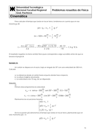 Universidad Tecnológica
Nacional Facultad Regional
Gral. Pacheco
Problemas resueltos de Física
Cinemática
14
Para calcular el tiempo que tarda en tocar tierra, tendremos en cuenta que en ese
instante y = 0:
2
00 t.g.-t.v+y=y
2
1
(t)
2
2
t.
s
m
10.-t.
s
m
40+50m=
2
1
0m
s9,1ys1,1-=
10-
51-40-
=
(-5).2
50.(-5)4.-(40)40-
=
2.a
4.a.c-bb-
=t
22
±±
El resultado negativo no tiene sentido físico pues corresponde a algo sucedido antes de que se
lanzara el proyectil.
Ejemplo 12:
Un cañón se dispara en el vacío, bajo un ángulo de 30º con una velocidad de 300 m/s.
Calcular:
a- La distancia desde el cañón hasta el punto donde hace impacto.
b- La altura máxima alcanzada.
c- La velocidad a los 10 seg. de ser disparado.
Solución:
a)
Primero descomponemos la velocidad:
s
m
150=0,5.
s
m
300=30ºsen.
s
m
300=sen.v=vy0 α
s
m
260=0,866.
s
m
300=30ºcos.
s
m
300=cos.v=vx α
Planteamos las ecuaciones horarias:
⎪
⎪
⎩
⎪
⎪
⎨
⎧
t.g-v=(t)v
t.g.-t.v=y(t)
t.v=x(t)
y0y
2
y0
x
2
1
De la ecuación y(t) obtenemos el tiempo que tarda en tocar tierra, planteando que en
este momento y(t) = 0:
2
y0 t.g.-t.v=y(t)
2
1
 