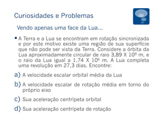 Curiosidades e Problemas
§ A Terra e a Lua se encontram em rotação sincronizada
e por este motivo existe uma região de sua superfície
que não pode ser vista da Terra. Considere a órbita da
Lua aproximadamente circular de raio 3,89 X 108 m, e
o raio da Lua igual a 1,74 X 106 m. A Lua completa
uma revolução em 27,3 dias. Encontre:
a)  A velocidade escalar orbital média da Lua
b) A velocidade escalar de rotação média em torno do
próprio eixo
c)  Sua aceleração centrípeta orbital
d) Sua aceleração centrípeta de rotação
Vendo apenas uma face da Lua...
 