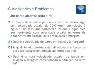 Curiosidades e Problemas
§ Um barco direcionado para o norte cruza um rio largo
com velocidade escalar de 10,0 km/h em relação à
água. O rio tem uma correnteza tal que a água está
em movimento com velocidade escalar uniforme de
5,00 Km/h em direção leste em relação à margem.
a)  Qual é a velocidade do barco em relação à margem?
b) A qual ângulo deveria estar direcionado o barco se
ele deve navegar em direção ao norte pelo rio?
c)  Qual é a nova velocidade escalar do barco em
relação à margem considerando a situação da letra
b)?
Um barco atravessando o rio...
 