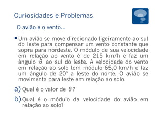 Curiosidades e Problemas
§ Um avião se move direcionado ligeiramente ao sul
do leste para compensar um vento constante que
sopra para nordeste. O módulo de sua velocidade
em relação ao vento é de 215 km/h e faz um
ângulo θ ao sul do leste. A velocidade do vento
em relação ao solo tem módulo 65,0 km/h e faz
um ângulo de 20º a leste do norte. O avião se
movimenta para leste em relação ao solo.
a) Qual é o valor de θ?
b) Qual é o módulo da velocidade do avião em
relação ao solo?
O avião e o vento...
 