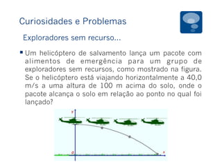 Curiosidades e Problemas
§ Um helicóptero de salvamento lança um pacote com
alimentos de emergência para um grupo de
exploradores sem recursos, como mostrado na figura.
Se o helicóptero está viajando horizontalmente a 40,0
m/s a uma altura de 100 m acima do solo, onde o
pacote alcança o solo em relação ao ponto no qual foi
lançado?
Exploradores sem recurso...
 
