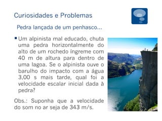 Curiosidades e Problemas
§ Um alpinista mal educado, chuta
uma pedra horizontalmente do
alto de um rochedo íngreme com
40 m de altura para dentro de
uma lagoa. Se o alpinista ouve o
barulho do impacto com a água
3,00 s mais tarde, qual foi a
velocidade escalar inicial dada à
pedra?
Obs.: Suponha que a velocidade
do som no ar seja de 343 m/s.
Pedra lançada de um penhasco...
 