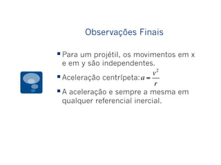 Observações Finais
§ Para um projétil, os movimentos em x
e em y são independentes.
§ Aceleração centrípeta:
§ A aceleração e sempre a mesma em
qualquer referencial inercial.
a =
v2
r
 