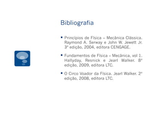 Bibliografia
§  Princípios de Física – Mecânica Clássica.
Raymond A. Serway e John W. Jewett Jr.
3ª edição, 2004, editora CENGAGE.
§  Fundamentos de Física – Mecânica, vol 1.
Hallyday, Resnick e Jearl Walker. 8ª
edição, 2009, editora LTC.
§  O Circo Voador da Física. Jearl Walker. 2ª
edição, 2008, editora LTC.
 