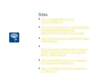 Sites
§  http://imagem.band.com.br/
cnt_ext_362663.jpg
§  http://3.bp.blogspot.com/_CzLSDqNtDd8/
Sikhd6N4ohI/AAAAAAAAADg/
gm0ewmPf1Lw/s1600-h/lua_terra.jpg
§  http://static.panoramio.com/photos/large/
47565550.jpg
§ 
http://wallpaper.ultradownloads.com.br/
225573_Papel-de-Parede-Terra-vista-de-
Marte_1600x1200.jpg
§  http://men5185.ced.ufsc.br//trabalhos/
27_refenciais/Video%201.avi
§  http://men5185.ced.ufsc.br//trabalhos/
27_refenciais/
 