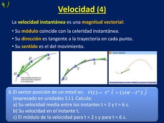 Velocidad (4)
La velocidad instantánea es una magnitud vectorial:
• Su módulo coincide con la celeridad instantánea.
• Su dirección es tangente a la trayectoria en cada punto.
• Su sentido es el del movimiento.
6.El vector posición de un móvil es:
(expresado en unidades S.I.). Calcula:
a) Su velocidad media entre los instantes t = 2 y t = 6 s.
b) Su velocidad en el instante t.
c) El módulo de la velocidad para t = 2 s y para t = 6 s.
  
2 2
( ) (10 )
r t t i t t j
 
