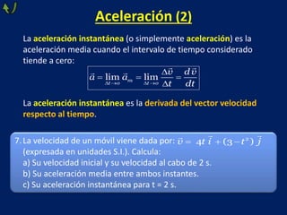 Aceleración (2)
La aceleración instantánea (o simplemente aceleración) es la
aceleración media cuando el intervalo de tiempo considerado
tiende a cero:
La aceleración instantánea es la derivada del vector velocidad
respecto al tiempo.
lim lim
m
t o t o
v d v
a a
t dt
   

  

7.La velocidad de un móvil viene dada por:
(expresada en unidades S.I.). Calcula:
a) Su velocidad inicial y su velocidad al cabo de 2 s.
b) Su aceleración media entre ambos instantes.
c) Su aceleración instantánea para t = 2 s.
   2
4 (3 )
v t i t j
 