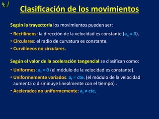 Clasificación de los movimientos
Según la trayectoria los movimientos pueden ser:
• Rectilíneos: la dirección de la velocidad es constante (an = 0).
• Circulares: el radio de curvatura es constante.
• Curvilíneos no circulares.
Según el valor de la aceleración tangencial se clasifican como:
• Uniformes: at = 0 (el módulo de la velocidad es constante).
• Uniformemente variados: at = cte. (el módulo de la velocidad
aumenta o disminuye linealmente con el tiempo) .
• Acelerados no uniformemente: at ≠ cte.
 