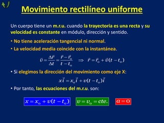 Un cuerpo tiene un m.r.u. cuando la trayectoria es una recta y su
velocidad es constante en módulo, dirección y sentido.
• No tiene aceleración tangencial ni normal.
• La velocidad media coincide con la instantánea.
• Si elegimos la dirección del movimiento como eje X:
• Por tanto, las ecuaciones del m.r.u. son:
Movimiento rectilíneo uniforme


     
 
0
0 0
0
( )
r r
r
v r r v t t
t t t
  
0 0
( )
xi x i v t t i
  
0 0
( )
x x v t t  
0 .
v v cte  0
a
 
