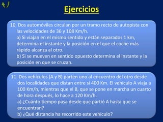 Ejercicios
11. Dos vehículos (A y B) parten uno al encuentro del otro desde
dos localidades que distan entre sí 400 Km. El vehículo A viaja a
100 Km/h, mientras que el B, que se pone en marcha un cuarto
de hora después, lo hace a 120 Km/h.
a) ¿Cuánto tiempo pasa desde que partió A hasta que se
encuentran?
b) ¿Qué distancia ha recorrido este vehículo?
10. Dos automóviles circulan por un tramo recto de autopista con
las velocidades de 36 y 108 Km/h.
a) Si viajan en el mismo sentido y están separados 1 km,
determina el instante y la posición en el que el coche más
rápido alcanza al otro.
b) Si se mueven en sentido opuesto determina el instante y la
posición en que se cruzan.
 