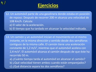 Ejercicios
13. Un camión y un automóvil inician el movimiento en el mismo
instante, en la misma dirección y sentido desde dos semáforos
contiguos de la misma calle. El camión tiene una aceleración
constante de 1,2 m/s2, mientras que el automóvil acelera con
2,4 m/s2. El automóvil alcanza al camión después de que éste ha
recorrido 50 m.
a) ¿Cuánto tiempo tarda el automóvil en alcanzar el camión?
b) ¿Qué velocidad tienen ambos cuando están emparejados?
c) ¿Qué distancia separa los dos semáforos?
12. Un automóvil parte de una gasolinera donde estaba en posición
de reposo. Después de recorrer 200 m alcanza una velocidad de
108 Km/h. Calcula:
a) El valor de la aceleración.
b) El tiempo que ha tardado en alcanzar la velocidad indicada.
 