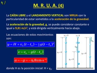 M. R. U. A. (4)
La CAÍDA LIBRE y el LANZAMIENTO VERTICAL son MRUA con la
particularidad de estar sometidos a la aceleración de la gravedad.
La aceleración de la gravedad, g, se puede considerar constante e
igual a 9,81 m/s2, y está dirigida verticalmente hacia abajo.
Las ecuaciones de estos movimientos
son:
donde H es la posición inicial: H = y0.
     2
1
0 0 0
2
( ) ( )
y H v t t g t t
  
0 0
( )
v v g t t

    2
9,81m·s
a g
 