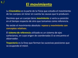 El movimiento
La Cinemática es la parte de la Física que estudia el movimiento
de los cuerpos sin tener en cuenta las causas que lo producen.
Decimos que un cuerpo tiene movimiento si varía su posición
en el tiempo respecto de otro que tomamos como referencia.
No existe el movimiento absoluto: reposo y movimiento son
conceptos relativos.
El sistema de referencia utilizado es un sistema de ejes
cartesianos, en cuyo origen de coordenadas O se encuentra el
observador.
Trayectoria es la línea que forman las sucesivas posiciones que
va ocupando el móvil.
 