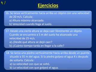 Ejercicios
18. Se lanza una piedra verticalmente hacia arriba desde un puente
situado a 35 m del agua. Si la piedra golpea el agua 4 s después
de soltarla. Calcula:
a) La velocidad con que se soltó.
b) La velocidad con que golpeó el agua.
16. Se lanza verticalmente hacia arriba un objeto con una velocidad
de 20 m/s. Calcula:
a) Altura máxima alcanzada.
b) Velocidad cuando llega al suelo.
17. Desde una cierta altura se deja caer libremente un objeto.
Cuando se encuentra a 5 m del suelo ha alcanzado una
velocidad de 25 m/s.
a) ¿Desde qué altura se dejó caer?
b) ¿Cuánto tiempo tarda en llegar a la calle?
 