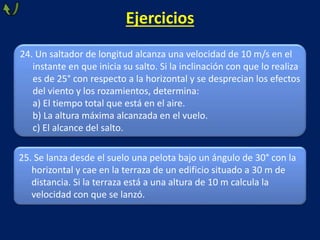 24. Un saltador de longitud alcanza una velocidad de 10 m/s en el
instante en que inicia su salto. Si la inclinación con que lo realiza
es de 25° con respecto a la horizontal y se desprecian los efectos
del viento y los rozamientos, determina:
a) El tiempo total que está en el aire.
b) La altura máxima alcanzada en el vuelo.
c) El alcance del salto.
25. Se lanza desde el suelo una pelota bajo un ángulo de 30° con la
horizontal y cae en la terraza de un edificio situado a 30 m de
distancia. Si la terraza está a una altura de 10 m calcula la
velocidad con que se lanzó.
Ejercicios
 