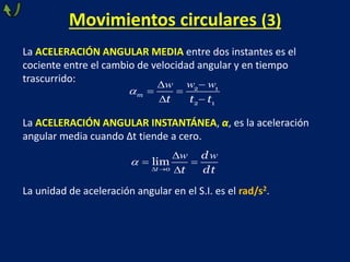 Movimientos circulares (3)
La ACELERACIÓN ANGULAR MEDIA entre dos instantes es el
cociente entre el cambio de velocidad angular y en tiempo
trascurrido:
La ACELERACIÓN ANGULAR INSTANTÁNEA, α, es la aceleración
angular media cuando Δt tiende a cero.
La unidad de aceleración angular en el S.I. es el rad/s2.



 
 
2 1
2 1
m
t t t
w w
w

 

 

0
lim
t
d
t dt
w w
 