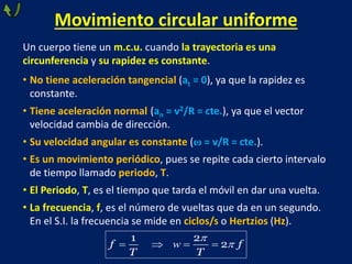 Movimiento circular uniforme
Un cuerpo tiene un m.c.u. cuando la trayectoria es una
circunferencia y su rapidez es constante.
• No tiene aceleración tangencial (at = 0), ya que la rapidez es
constante.
• Tiene aceleración normal (an = v2/R = cte.), ya que el vector
velocidad cambia de dirección.
• Su velocidad angular es constante (ω = v/R = cte.).
• Es un movimiento periódico, pues se repite cada cierto intervalo
de tiempo llamado periodo, T.
• El Periodo, T, es el tiempo que tarda el móvil en dar una vuelta.
• La frecuencia, f, es el número de vueltas que da en un segundo.
En el S.I. la frecuencia se mide en ciclos/s o Hertzios (Hz).
1 2
2
f f
T T


   
w
 