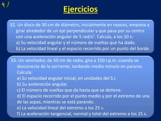 33. Un ventilador, de 50 cm de radio, gira a 150 r.p.m. cuando se
desconecta de la corriente, tardando medio minuto en pararse.
Calcula:
a) Su velocidad angular inicial, en unidades del S.I.
b) Su aceleración angular.
c) El número de vueltas que da hasta que se detiene.
d) El espacio recorrido por el punto medio y por el extremo de una
de las aspas, mientras se está parando.
e) La velocidad lineal del extremo a los 25 s.
f) La aceleración tangencial, normal y total del extremo a los 25 s.
32. Un disco de 30 cm de diámetro, inicialmente en reposo, empieza a
girar alrededor de un eje perpendicular y que pasa por su centro
con una aceleración angular de 5 rad/s2. Calcula, a los 20 s:
a) Su velocidad angular y el número de vueltas que ha dado.
b) La velocidad lineal y el espacio recorrido por un punto del borde.
Ejercicios
 