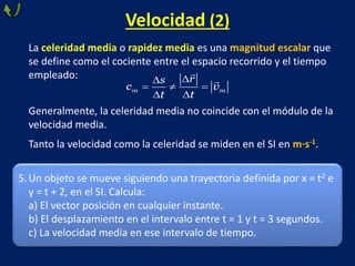 Velocidad (2)
La celeridad media o rapidez media es una magnitud escalar que
se define como el cociente entre el espacio recorrido y el tiempo
empleado:
Generalmente, la celeridad media no coincide con el módulo de la
velocidad media.
Tanto la velocidad como la celeridad se miden en el SI en m·s-1.


  
 
m m
r
s
c v
t t
5.Un objeto se mueve siguiendo una trayectoria definida por x = t2 e
y = t + 2, en el SI. Calcula:
a) El vector posición en cualquier instante.
b) El desplazamiento en el intervalo entre t = 1 y t = 3 segundos.
c) La velocidad media en ese intervalo de tiempo.
 