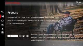 Repouso
Dizemos que um corpo se encontra em repouso, sempre que a sua
posição se mantiver (for a mesma), no decorrer do tempo, em relação
a um certo referencial.
Assistir +
Um corpo pode, num determinado instante, estar em repouso em
relação a um certo referencial e, em movimento, em relação a
outro referencial.
 