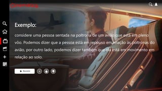 Exemplo:
considere uma pessoa sentada na poltrona de um avião que está em pleno
vôo. Podemos dizer que a pessoa está em repouso em relação às poltronas do
avião, por outro lado, podemos dizer também que ela está em movimento em
relação ao solo.
Assistir +
 