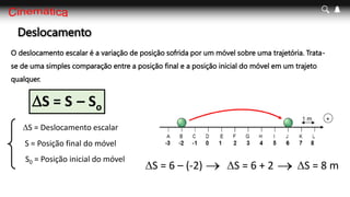 Deslocamento
DS = S – So
DS = Deslocamento escalar
S = Posição final do móvel
S0 = Posição inicial do móvel
DS = 6 – (-2) DS = 6 + 2 DS = 8 m
 
O deslocamento escalar é a variação de posição sofrida por um móvel sobre uma trajetória. Trata-
se de uma simples comparação entre a posição final e a posição inicial do móvel em um trajeto
qualquer.
 
