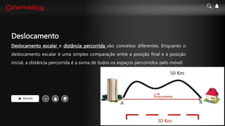 Deslocamento
Deslocamento escalar e distância percorrida são conceitos diferentes. Enquanto o
deslocamento escalar é uma simples comparação entre a posição final e a posição
inicial, a distância percorrida é a soma de todos os espaços percorridos pelo móvel.
Assistir +
 
