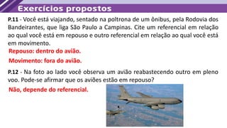 P.11 - Você está viajando, sentado na poltrona de um ônibus, pela Rodovia dos
Bandeirantes, que liga São Paulo a Campinas. Cite um referencial em relação
ao qual você está em repouso e outro referencial em relação ao qual você está
em movimento.
Repouso: dentro do avião.
Movimento: fora do avião.
P.12 - Na foto ao lado você observa um avião reabastecendo outro em pleno
voo. Pode-se afirmar que os aviões estão em repouso?
Não, depende do referencial.
 