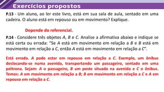 P.13 - Um aluno, ao ler este livro, está em sua sala de aula, sentado em uma
cadeira. O aluno está em repouso ou em movimento? Explique.
Depende do referencial.
P.14 - Considere três objetos A, B e C. Analise a afirmativa abaixo e indique se
está certa ou errada: “Se A está em movimento em relação a B e B está em
movimento em relação a C, então A está em movimento em relação a C”.
Está errada. A pode estar em repouso em relação a C. Exemplo, um ônibus
deslocando-se numa avenida, transportando um passageiro, sentado em uma
poltrona. Sejam: A o passageiro, B um poste situado na avenida e C o ônibus.
Temos: A em movimento em relação a B; B em movimento em relação a C e A em
repouso em relação a C.
 