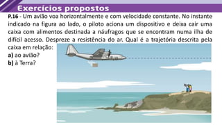 P.16 - Um avião voa horizontalmente e com velocidade constante. No instante
indicado na figura ao lado, o piloto aciona um dispositivo e deixa cair uma
caixa com alimentos destinada a náufragos que se encontram numa ilha de
difícil acesso. Despreze a resistência do ar. Qual é a trajetória descrita pela
caixa em relação:
a) ao avião?
b) à Terra?
 