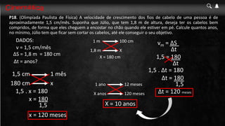 P18. (Olimpíada Paulista de Física) A velocidade de crescimento dos fios de cabelo de uma pessoa é de
aproximadamente 1,5 cm/mês. Suponha que Júlio, que tem 1,8 m de altura, deseja ter os cabelos bem
compridos, de forma que eles cheguem a encostar no chão quando ele estiver em pé. Calcule quantos anos,
no mínimo, Júlio tem que ficar sem cortar os cabelos, até ele conseguir o seu objetivo.
1,5 = 180
Δt
1,5 . Δt = 180
1,5
v = 1,5 cm/mês
ΔS = 1,8 m
Δt = anos?
1 mês
1,5 cm
x
180 cm
1,5 . x = 180
= 180 cm
100 cm
1 m
X
1,8 m
X = 180 cm
x = 180
1,5
x = 120 meses
12 meses
1 ano
120 meses
X anos
X = 10 anos
Δt = 180
Δt = 120 meses
vm = ΔS
Δt
DADOS:
 