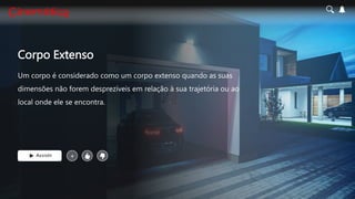 Corpo Extenso
Um corpo é considerado como um corpo extenso quando as suas
dimensões não forem desprezíveis em relação à sua trajetória ou ao
local onde ele se encontra.
Assistir +
 