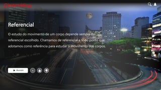 Referencial
O estudo do movimento de um corpo depende sempre do
referencial escolhido. Chamamos de referencial a todo ponto que
adotamos como referência para estudar o movimento dos corpos.
Assistir +
 