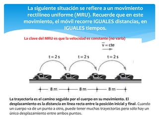 La siguiente situación se refiere a un movimiento
rectilíneo uniforme (MRU). Recuerde que en este
movimiento, el móvil recorre IGUALES distancias, en
IGUALES tiempos.
La clave del MRU es que la velocidad es constante (no varía)
La trayectoria es el camino seguido por el cuerpo en su movimiento. El
desplazamiento es la distancia en línea recta entre la posición inicial y final. Cuando
un cuerpo va de un punto a otro, puede tener muchas trayectorias pero sólo hay un
único desplazamiento entre ambos puntos.
 