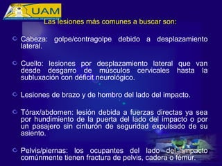 Las lesiones más comunes a buscar son:
Cabeza: golpe/contragolpe debido a desplazamiento
lateral.
Cuello: lesiones por desplazamiento lateral que van
desde desgarro de músculos cervicales hasta la
subluxación con déficit neurológico.
Lesiones de brazo y de hombro del lado del impacto.
Tórax/abdomen: lesión debida a fuerzas directas ya sea
por hundimiento de la puerta del lado del impacto o por
un pasajero sin cinturón de seguridad expulsado de su
asiento.
Pelvis/piernas: los ocupantes del lado del impacto
comúnmente tienen fractura de pelvis, cadera o fémur.
 
