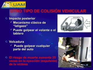 Impacto posterior
Impacto posterior
 Mecanismo clásico de
Mecanismo clásico de
“latigazo”
“latigazo”
 Puede golpear el volante o el
Puede golpear el volante o el
tablero
tablero
Volcadura
Volcadura
 Puede golpear cualquier
Puede golpear cualquier
parte del auto
parte del auto
El riesgo de muerte aumenta 25
veces en la eyección (expulsión)
de la víctima
OTRO TIPO DE COLISIÓN VEHICULAR
 