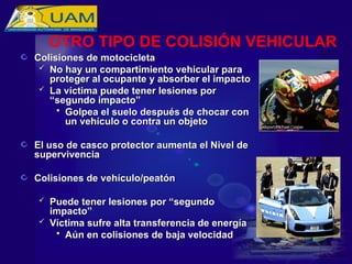 Colisiones de motocicleta
Colisiones de motocicleta
 No hay un compartimiento vehicular para
No hay un compartimiento vehicular para
proteger al ocupante y absorber el impacto
proteger al ocupante y absorber el impacto
 La víctima puede tener lesiones por
La víctima puede tener lesiones por
“segundo impacto”
“segundo impacto”
 Golpea el suelo después de chocar con
Golpea el suelo después de chocar con
un vehículo o contra un objeto
un vehículo o contra un objeto
El uso de casco protector aumenta el Nivel de
El uso de casco protector aumenta el Nivel de
supervivencia
supervivencia
Colisiones de vehículo/peatón
Colisiones de vehículo/peatón
 Puede tener lesiones por “segundo
Puede tener lesiones por “segundo
impacto”
impacto”
 Víctima sufre alta transferencia de energía
Víctima sufre alta transferencia de energía
 Aún en colisiones de baja velocidad
Aún en colisiones de baja velocidad
OTRO TIPO DE COLISIÓN VEHICULAR
 