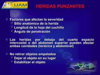 Factores que afectan la severidad
Factores que afectan la severidad
 Sitio anatómico de la herida
Sitio anatómico de la herida
 Longitud de la hoja del cuchillo
Longitud de la hoja del cuchillo
 Ángulo de penetración
Ángulo de penetración
Las heridas por debajo del cuarto espacio
Las heridas por debajo del cuarto espacio
intercostal o del abdomen superior pueden afectar
intercostal o del abdomen superior pueden afectar
ambas cavidades (torácica y abdominal)
ambas cavidades (torácica y abdominal)
No retirar objetos empalados
No retirar objetos empalados
 Dejar el objeto en su lugar
Dejar el objeto en su lugar
 Estabilizar el objeto
Estabilizar el objeto
HERIDAS PUNZANTES
 