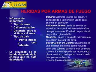 Información
Información
importante
importante
 Tipo de arma
Tipo de arma
 Calibre (tamaño)
Calibre (tamaño)
 Distancia entre la
Distancia entre la
víctima y el arma
víctima y el arma
 Tipo de bala
Tipo de bala
 Punta hueca
Punta hueca
o con
o con
cubierta
cubierta
La gravedad de la
La gravedad de la
herida depende de la
herida depende de la
energía que ha sido
energía que ha sido
depositada
depositada
Calibre
Calibre:
: Diámetro interno del cañón, y
corresponde a la munición usada para
el arma en particular.
Rallado o Estrías
Rallado o Estrías:
: serie de surcos en
espiral en la superficie interna del cañón
de algunas armas. El rallado le permite al
proyectil un giro estable.
Munición:
Munición: casco o casquillo, fulminante o
detonador, pólvora y la ojiva.
Construcción de la bala
Construcción de la bala:
: usualmente es
una aleación de plomo sólido y puede
tener una cubierta parcial o total de cobre
o acero. La forma puede ser redondeada,
plana, cónica o puntiaguda. La nariz de la
bala puede ser blanda
o hueca (para expansión o fragmentación).
HERIDAS POR ARMAS DE FUEGO
 