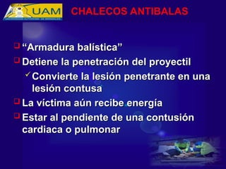  “
“Armadura balística”
Armadura balística”
 Detiene la penetración del proyectil
Detiene la penetración del proyectil
 Convierte la lesión penetrante en una
Convierte la lesión penetrante en una
lesión contusa
lesión contusa
 La víctima aún recibe energía
La víctima aún recibe energía
 Estar al pendiente de una contusión
Estar al pendiente de una contusión
cardiaca o pulmonar
cardiaca o pulmonar
CHALECOS ANTIBALAS
 