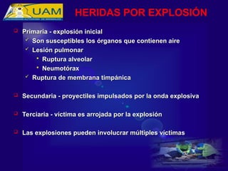  Primaria - explosión inicial
Primaria - explosión inicial
 Son susceptibles los órganos que contienen aire
Son susceptibles los órganos que contienen aire
 Lesión pulmonar
Lesión pulmonar
 Ruptura alveolar
Ruptura alveolar
 Neumotórax
Neumotórax
 Ruptura de membrana timpánica
Ruptura de membrana timpánica
 Secundaria - proyectiles impulsados por la onda explosiva
Secundaria - proyectiles impulsados por la onda explosiva
 Terciaria - víctima es arrojada por la explosión
Terciaria - víctima es arrojada por la explosión
 Las explosiones pueden involucrar múltiples víctimas
Las explosiones pueden involucrar múltiples víctimas
HERIDAS POR EXPLOSIÓN
 