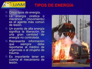 Cinco tipos de energía.
Cinco tipos de energía.
La energía cinética o
La energía cinética o
mecánica (movimiento)
mecánica (movimiento)
es el agente más común
es el agente más común
de lesión.
de lesión.
Un evento de alta energía
Un evento de alta energía
significa la liberación de
significa la liberación de
una gran cantidad de
una gran cantidad de
energía no controlada.
energía no controlada.
Representa información
Representa información
que siempre debe
que siempre debe
reportarse al médico de
reportarse al médico de
urgencias o al cirujano de
urgencias o al cirujano de
trauma.
trauma.
Es importante tener en
Es importante tener en
cuenta el mecanismo de
cuenta el mecanismo de
lesión.
lesión.
TIPOS DE ENERGÍA
 