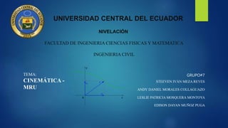 UNIVERSIDAD CENTRAL DEL ECUADOR
NIVELACIÓN
FACULTAD DE INGENIERIA CIENCIAS FISICAS Y MATEMATICA
INGENIERIA CIVIL
GRUPO#7
STEEVEN IVÁN MEZA REYES
ANDY DANIEL MORALES COLLAGUAZO
LESLIE PATRICIA MOSQUERA MONTOYA
EDISON DAYAN MUÑOZ PUGA
TEMA:
CINEMÁTICA -
MRU
 