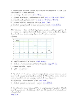 7) Duas partículas movem-se em linha reta segundo as funções horárias SA = 100 + 20t
e SB = - 44 + 20t + t² (SI). Determine:
a) o instante que elas se encontram (resp: 12 s);
b) a distância percorrida por cada uma até o encontro (resp: dA = 240 m; dB = 384 m);
c) as velocidades das partículas em t = 4s (resp: vA = 20 m/s; vB = 28 m/s);
d) a distância que separa as partículas em t = 20s (resp: 256 m);
e) O instante que a partícula B inverte o sentido do movimento (resp: não há);


7.1) No instante t = 0 um móvel móvel parte, com velocidade de 20 m/s, da posição 10
m e segue em trajetória horizontal dando origem a uma aceleração e depois
desaceleração como mostrada no gráfico abaixo. A trajetória é retilínea.
Detrmine:




a) a sua velocidade em t = 40 segundos (resp: 180 m/s);
b) a distância percorrida no intervalo 10 ≤ t ≤ 20 segundos (resp: 800 m);
c) o gráfico velocidade x tempo;
d) o gráfico espaço x tempo


8) No instante t = 0s um uma moto encontra parada em um sinal luminoso quando
passa por ela um carro com velocidade constante de 72km/h. Neste mesmo instante a
moto parte em linha reta com aceleração constante de 4m/s². Determine:
a) o instante que a moto acompanha o carro (resp: 10 s);
b) a distância que cada um percorre até o encontro (resp: 200 m).


9) Um ônibus entra em um viaduto de 180 m de comprimento com velocidade 108km/h
e sai do mesmo com velocidade de 36km/h em 10 segundos. Qual o tamanho do
referido ônibus?
resp: 20 m
 