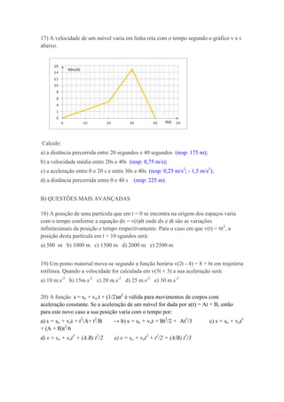 17) A velocidade de um móvel varia em linha reta com o tempo segundo o gráfico v x t
abaixo.




Calcule:
a) a distância percorrida entre 20 segundos e 40 segundos (resp: 175 m);
b) a velocidade média entre 20s e 40s (resp: 8,75 m/s);
c) a aceleração entre 0 e 20 s e entre 30s e 40s (resp: 0,25 m/s2; - 1,5 m/s2);
d) a distância percorrida entre 0 e 40 s   (resp: 225 m).


B) QUESTÕES MAIS AVANÇADAS

18) A posição de uma partícula que em t = 0 se encontra na origem dos espaços varia
com o tempo conforme a equação dx = v(t)dt onde dx e dt são as variações
infinitesimais da posição e tempo respectivamente. Para o caso em que v(t) = 6t2, a
posição desta partícula em t = 10 sgundos será:
a) 500 m b) 1000 m c) 1500 m d) 2000 m e) 2500 m


19) Um ponto material move-se segundo a função horária v(2t - 4) = 8 + 6t em trajetória
retilínea. Quando a velocidade for calculada em v(5t + 3) a sua aceleração será:
a) 10 m.s-2 b) 15m.s-2 c) 20 m.s-2 d) 25 m.s-2 e) 30 m.s-2

20) A função s = so + vo.t + (1/2)at2 é válida para movimentos de corpos com
aceleração constante. Se a aceleração de um móvel for dada por a(t) = At + B, então
para este novo caso a sua posição varia com o tempo por:
a) s = so + vot + t2/A+ t2/B     → b) s = so + vot + Bt2/2 + At3/3           c) s = so + vot3
+ (A + B)t2/6
d) s = so + vot3 + (A.B) t2/2    e) s = so + vot2 + t2/2 + (A/B) t3/3
 