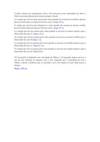 7) Dois veículos de comprimento 10m e 15m movem-se com velocidades de 30m/s e
20m/s na mesma direção pela mesma estrada. Calcule:
a) o tempo que um leva para passar pelo outro quando eles correm em sentidos opostos,
para um observador em repouso fora dos carros (resp: 0,5 s);
b) tempo que um leva para ultrapassar o outro quando eles correm no mesmo sentido,
para um observador em repouso fora dos carros (resp: 2,5 s);
c) o tempo que um leva passar pelo outro quando se movem no mesmo sentido, para o
observador do carro A (resp: 1,5 s);
d) o tempo que um leva passar pelo outro quando se movem no mesmo sentido, para o
observador do carro B (resp: 1 s);
e) o tempo que um leva passar pelo outro quando se movem em sentidos opostos, para o
observador do carro A (resp: 0, 3 s);
f) o tempo que um leva passar pelo outro quando se movem em sentidos opostos, para o
observador do carro B (resp: 0,2 s).

8) Um projétil é disparado com velocidade de 200m/s e 10 segundos depois ouve-se o
eco do som referente ao impacto com o alvo. Supondo que a velocidade do som é
300m/s, calcule a distância que se encontra o alvo em relação ao local onde houve o
disparo.
(Resp: 1200 m)
 