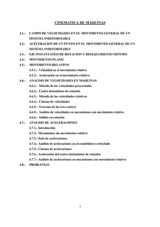 CINEMATICA DE MAQUINAS

4.1.-   CAMPO DE VELOCIDADES EN EL MOVIMIENTO GENERAL DE UN
        SISTEMA INDEFORMABLE
4.2.-   ACELERACION DE UN PUNTO EN EL MOVIMIENTO GENERAL DE UN
        SISTEMA INDEFORMABLE
4.3.-   EJE INSTANTANEO DE ROTACION Y DESLIZAMIENTO MINIMO
4.4.-   MOVIMIENTO PLANO
4.5.-   MOVIMIENTO RELATIVO
        4.5.1.- Velocidad en el movimiento relativo
        4.5.2.- Aceleración en el movimiento relativo
4.6.-   ANALISIS DE VELOCIDADES EN MAQUINAS
        4.6.1.- Método de las velocidades proyectadas
        4.6.2.- Centro instantáneo de rotación
        4.6.3.- Método de las velocidades relativas
        4.6.4.- Cinema de velocidades
        4.6.5.- Teorema de los tres centros
        4.6.5.- Análisis de velocidades en mecanismos con movimiento relativo
        4.6.6.- Sólidos en rotación
4.7.-   ANALISIS DE ACELERACIONES
        4.7.1.- Introducción
        4.7.2.- Mecanismos sin movimiento relativo
        4.7.3.- Polo de aceleraciones
        4.7.4.- Análisis de aceleraciones en el cuadrilátero articulado
        4.7.5.- Cinema de aceleraciones
        4.7.6.- Aceleración del centro instantáneo de rotación
        4.7.7.- Análisis de aceleraciones en mecanismos con movimiento relativo
4.8.-   PROBLEMAS




                                               1
 