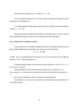VB tiene sentido congruente con w2 y módulo VB = w2 . I2B


       Una vez conocida la posición de I2 y w2 se puede conocer la velocidad en cualquier otro punto
del elemento 2, por ejemplo D y C.


       La velocidad angular w3 tendrá sentido congruente con VB , saliente al plano de movimiento,
y módulo w3 = VB / I3B


       Obviamente también se podrían haber calculado las velocidades en B, C, y D por el método
de las velocidades proyectadas, ya que los tres forman parte del mismo sólido rígido.


4.6.3.- Método de las velocidades relativas


       Como ya hemos visto, la velocidad en cualquier punto B de un sólido rígido es igual a la de otro
punto del sólido arbitrariamente considerado como origen más la velocidad relativa
                                        VB = VA + w x AB


w x AB = VBA es la velocidad relativa de B respecto de A. Es un vector normal al vector AB cuyo
módulo es w.AB y sentido congruente con w.


       El ejemplo siguiente muestra un mecanismo de 6 barras articulado en A, B, C, D, E, I1 e I3.
Se conoce w1 y se pide VE.
       Aplicando alguno de los dos métodos anteriormente descritos, se calculan VC y VD.
No se conocen w4 , w5, ni tampoco las posiciones de los centros de rotación de esos elementos, I4 e
I5.
       Para resolver el problema se aplica el método de velocidades relativas.
       Los módulos de VEC y VED no son conocidos pero si sus direcciones, perpendiculares a EC
y ED respectivamente.




                                                 14
 