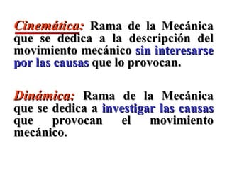 Cinemática:  Rama de la   Mecánica que se dedica a la descripción del movimiento mecánico  sin interesarse por las causas  que lo provocan.  Dinámica:  Rama de la   Mecánica que se dedica a  investigar las causas  que provocan el movimiento mecánico.  